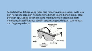 Seperti halnya telinga yang tidak bisa menerima bising suara, mata kita
pun harus kita jaga dari risiko terkena benda tajam, bahan kimia, atau
percikan api. Setiap pekerjaan yang membutuhkan kacamata pasti
mempunyai spesifikasinya sendiri tergantung paad situasi dan tempat
dari lingkungan kerja.
 