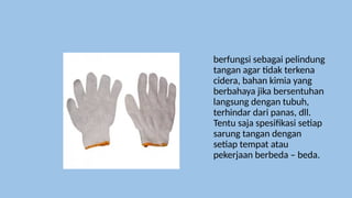 berfungsi sebagai pelindung
tangan agar tidak terkena
cidera, bahan kimia yang
berbahaya jika bersentuhan
langsung dengan tubuh,
terhindar dari panas, dll.
Tentu saja spesifikasi setiap
sarung tangan dengan
setiap tempat atau
pekerjaan berbeda – beda.
 