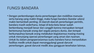 FUNGSI BANDARA
• Dengan perkembangan dunia penerbangan dan mobilitas manusia
serta barang yang makin tinggi, maka fungsi bandara (bandar udara)
makin bertambah penting. Di daerah-daerah penerbangan perintis,
bandara masih sederhana, tetapi di kota-kota besar sudah
berkembang menjadi besar dan canggih karena merupakan tempat
bertemunya banyak orang dari segala penjuru dunia, dan tempat
berkumpulnya banyak orang melakukan kegiatannya masing-masing
untuk menunjang operasi penerbangan yang aman dan nyaman.
Untuk itu dalam pengoperasiannya suatu bandara harus menyediakan
fasilitas medik untuk dapat menanggulangi gawat darurat
penerbangan, gawat darurat medik atau gangguan kesehatan lainnya.
 
