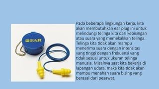 Pada beberapa lingkungan kerja, kita
akan membutuhkan ear plug ini untuk
melindungi telinga kita dari kebisingan
atau suara yang memekakkan telinga.
Telinga kita tidak akan mampu
menerima suara dengan intensitas
yang tinggi dengan frekuensi yang
tidak sesuai untuk ukuran telinga
manusia. Misalnya saat kita bekerja di
lapangan udara, maka kita tidak akan
mampu menahan suara bising yang
berasal dari pesawat.
 