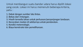 Untuk membangun suatu bandar udara harus dipilih lokasi
yang cocok. Lokasi ini harus memenuhi beberapa kriteria,
yaitu :
1. Dekat dengan sumber lalu lintas.
2. Bebas dari rintangan.
3. Masih tersedia lahan untuk perluasan/perpanjangan landasan.
4. Kecocokan medan di sekitarnya untuk pendaratan.
5. Kondisi metereologis.
6. Biaya konstruksi dan pemeliharaan.
 