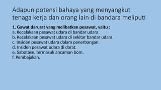 Adapun potensi bahaya yang menyangkut
tenaga kerja dan orang lain di bandara meliputi
1. Gawat darurat yang melibatkan pesawat, yaitu :
a. Kecelakaan pesawat udara di bandar udara.
b. Kecelakaan pesawat udara di sekitar bandar udara.
c. Insiden pesawat udara dalam penerbangan.
d. Insiden pesawat udara di darat.
e. Sabotase, termasuk ancaman bom.
f. Pembajakan.
 