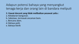 Adapun potensi bahaya yang menyangkut
tenaga kerja dan orang lain di bandara meliputi
2. Gawat darurat yang tidak melibatkan pesawat yaitu :
a. Kebakaran bangunan.
b. Sabotase, termasuk ancaman bom.
c. Bencana alam.
d. Bahaya petir.
e. Bahaya listrik
 