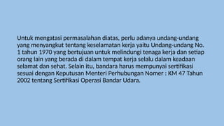Untuk mengatasi permasalahan diatas, perlu adanya undang-undang
yang menyangkut tentang keselamatan kerja yaitu Undang-undang No.
1 tahun 1970 yang bertujuan untuk melindungi tenaga kerja dan setiap
orang lain yang berada di dalam tempat kerja selalu dalam keadaan
selamat dan sehat. Selain itu, bandara harus mempunyai sertifikasi
sesuai dengan Keputusan Menteri Perhubungan Nomer : KM 47 Tahun
2002 tentang Sertifikasi Operasi Bandar Udara.
 