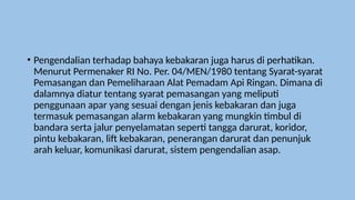 • Pengendalian terhadap bahaya kebakaran juga harus di perhatikan.
Menurut Permenaker RI No. Per. 04/MEN/1980 tentang Syarat-syarat
Pemasangan dan Pemeliharaan Alat Pemadam Api Ringan. Dimana di
dalamnya diatur tentang syarat pemasangan yang meliputi
penggunaan apar yang sesuai dengan jenis kebakaran dan juga
termasuk pemasangan alarm kebakaran yang mungkin timbul di
bandara serta jalur penyelamatan seperti tangga darurat, koridor,
pintu kebakaran, lift kebakaran, penerangan darurat dan penunjuk
arah keluar, komunikasi darurat, sistem pengendalian asap.
 