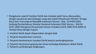 • Pengaturan seperti instalasi listrik dan instalasi petir harus disesuaikan
dengan peraturan perundangan yang ada seperti Keputusan Menteri Tenaga
Kerja dan Transmigrasi Republik Indonesia Nomor : Kep. 75/MEN/2002
tentang Pemberlakuan Standar Nasional Indonesia (SNI) Nomor : SNI-04-
0225-2000 Mengenai Persyaratan Umum Instalasi Listrik 2000 (Puil 2000) di
Tempat Kerja dengan tujuan
1. Instalasi listrik dapat dioperasikan dengan baik.
2. Terjamin keselamatan manusia
3. Terjamin keselamatan instalasi listrik beserta perlengkapannya
4. Terjamin keamanan gedung dan isinya terhadap kebakaran akibat listrik.
5. Terjamin perlindungan lingkungan.
 