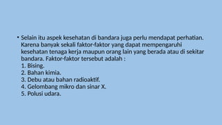 • Selain itu aspek kesehatan di bandara juga perlu mendapat perhatian.
Karena banyak sekali faktor-faktor yang dapat mempengaruhi
kesehatan tenaga kerja maupun orang lain yang berada atau di sekitar
bandara. Faktor-faktor tersebut adalah :
1. Bising.
2. Bahan kimia.
3. Debu atau bahan radioaktif.
4. Gelombang mikro dan sinar X.
5. Polusi udara.
 