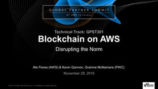 © 2016, Amazon Web Services, Inc. or its Affiliates. All rights reserved.
Ale Flores (AWS) & Kevin Gannon, Grainne McNamara (PWC)
November 29, 2016
Blockchain on AWS
Disrupting the Norm
Technical Track: GPST301
 