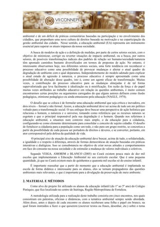 ambiental e de um déficit de práticas comunitárias baseadas na participação e no envolvimento dos
cidadãos, que proponham uma nova cultura de direitos baseada na motivação e na coparticipação da
gestão ambiental das cidades. Nesse sentido, a educação ambiental (EA) representa um instrumento
essencial para superar os atuais impasses da nossa sociedade.
A busca de modelos de ação e a definição de medidas, por parte de certos setores sociais, com o
objetivo de minimizar, corrigir ou reverter situações de impacto ambiental, ou a busca, por outros
setores, de possíveis transformações radicais dos padrões de relação ser humano/sociedade/natureza
têm apontado caminhos bastante diversificados em termos de propostas de ação. No entanto, é
interessante observarmos hoje, nos diferentes setores sociais, uma forte tendência em reconhecer o
processo educativo como uma possibilidade de provocar mudanças e alterar o atual quadro de
degradação do ambiente com o qual deparamos. Independentemente do modelo adotado para explicar
o atual estado de agressão à natureza, o processo educativo é sempre apresentado como uma
possibilidade de alteração desse quadro, isto é, como um agente eficaz de transformação. Muitas
vezes, a contribuição do processo educativo para as mudanças almejadas é de tal forma
supervalorizada que leva facilmente à idealização ou à mistificação. Em razão da força e do papel
muitas vezes atribuídos ao trabalho educativo em relação às questões ambientais, é muito comum
encontrarmos certas posições ou argumentos carregados do que alguns autores definem como ilusão
pedagógica, otimismo pedagógico ou ainda entusiasmo pela educação (NAGLE, 1974).
O desafio que se coloca é de formular uma educação ambiental que seja crítica e inovadora, em
dois níveis – formal e não formal. Assim, a educação ambiental deve ser acima de tudo um ato político
voltado para a transformação social. O seu enfoque deve buscar uma perspectiva de ação holística que
relaciona o homem, a natureza e o universo, tomando como referência que os recursos naturais se
esgotam e que o principal responsável pela sua degradação é o homem. Quando nos referimos à
educação ambiental, a situamos num contexto mais amplo, o da educação para a cidadania,
configurando-se como elemento determinante para consolidar a conceito de sujeito cidadão. O desafio
de fortalecer a cidadania para a população como um todo, e não para um grupo restrito, se concretiza a
partir da possibilidade de cada pessoa ser portadora de direitos e deveres, e se converter, portanto, em
ator corresponsável pela defesa da qualidade de vida.
O principal eixo de atuação da educação ambiental deve buscar, acima de tudo, a solidariedade,
a igualdade e o respeito à diferença, através de formas democráticas de atuação baseadas em práticas
interativas e dialógicas. Isso se consubstancia no objetivo de criar novas atitudes e comportamentos
em face do consumo na nossa sociedade e de estimular a mudança de valores individuais e coletivos.
Segundo VEIGA, AMORIM e BLANCO (2005) no Ceará existem pouca mais de dez mil
escolas que implementaram a Educação Ambiental no seu currículo escolar. Que é uma pequena
quantidade, já que no Ceará existem mais de quinhentos e quarenta mil escolas só do ensino infantil.
É importante reassaltar que a partir do momento que a educação ambiental é implantada na
escola de forma didática e interessante para os alunos, eles se tornam propagadores das questões
ambientais mais relevantes, o que é importante para a divulgação da preservação do meio ambiente.
2. MATERIAL E MÉTODOS
Como alvo do projeto foi utilizado os alunos da educação infantil (do 1º ao 5º ano) do Colégio
Pinóquio, que fica localizado no centro de Itaitinga, Região Metropolitana de Fortaleza.
A metodologia utilizada para a realização deste trabalho consistiu em cinco encontros, nos quais
consistiram em palestras, oficinas e dinâmicas, com a temática ambiental sempre sendo abordada.
Além disso, antes e depois de cada encontro os alunos receberam uma folha e papel em branco, na
qual foram instruídos a fazer o que quiserem (escrever textos ou frases, desenhar, etc.) sobre o tema
 