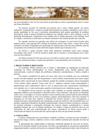 que seria abordado no dia. Isso foi uma forma na qual pode-se avaliar a aprendizagem sobre os temas
que foram abordados.
No primeiro encontro foi realizada uma palestra com o tema “cidade grande” em termos
ambientais, mostrando-lhes o impacto causado pela poluição nas grandes metrópoles, assim como a
grande quantidade de lixo que é produzida, principalmente pela grande quantidade de produtos
descartáveis, sendo a maioria formada por plásticos, que agridem muito o meio ambiente e são de
demorada decomposição. Comparamos essas cidades com as cidades pequenas, como Itaitinga, local
do colégio, e mostramos as diferenças em relação à poluição e dos resíduos gerados por cada uma.
No segundo encontro foi realizada uma oficina de reciclagem, no qual foram levadas pelos
próprios alunos, como garrafas PET, latinhas de alumínio, jornais, entre outros. A partir disso, foram
ensinados aos alunos a importância da reutilização de matérias para o bem do meio ambiente, além de
ser passado como reutilizar de modos diferentes alguns matérias que iriam para o lixo.
No terceiro e quarto encontro foram feitas dinâmicas abordando temas como ecologia,
diversidade, entre outros. A fim de incentivar desde cedo as crianças a se preocuparem com o bem-
estar do meio ambiente.
No último encontro foi feito uma conversa com todos os alunos sobre como tinha sido o projeto,
o que eles acharam que faltou, o quanto eles gostaram e o que aprenderam com os encontros.
3. RESULTADOS E DISCUSSÃO
Os resultados obtidos mostram que os limites e dificuldades na implantação da Educação
Ambiental de forma interdisciplinar no ensino fundamental como medida paliativa para
conscientização e possível solução dos problemas ambientais contemporâneos e futuros, tendem a
persistir.
Um número considerável de alunos tem uma visão crítica da realidade, pois seu rendimento
escolar está além daqueles que não frequentaram o ensino infantil, demonstrando pelo menos algum
interesse sobre a preservação do meio ambiente, quando foi avaliado na pesquisa, através da pergunta
“Você conhece algum pássaro? Conte como ele é!”. Algumas respostas foram surpreendentes e
demonstraram certo conhecimento sobre as aves ao descreverem suas características morfológicas
(cor, tamanho, etc.) e o mais interessante, quando as relacionaram com o ambiente em que vive.
Os educadores devem exercem um papel como mediador na questão ambiental, utilizando
programas didáticos que possibilitem a discussão sobre o meio ambiente, onde devem ser abordados
sobre o lixo, a reciclagem, os recursos naturais e como contribuir para a preservação do meio ambiente
incluindo o estudo sobre os seres vivos (animais, vegetais, microorganismos), entre eles o homem. O
programa, no seu bojo, deve explorar a utilização dos recursos naturais e suas consequências, a
situação ficcional e questionamentos que introduzem a noção dos estilos de vida encontrados hoje e no
passado, importantes indicadores da grande industrialização e desenvolvimento econômico e, portanto,
da crescente utilização e consequente destruição dos recursos naturais, considerando-se a enorme
população humana que vive no planeta atualmente. No entanto, a figura do professor deve ser um
instrumento de ação para conscientização dos alunos, educando-os de forma correta desde a
conservação da limpeza na sala de aula até a preservação do meio em que estamos inseridos.
6. CONCLUSÕES
É preciso compreender que conscientizar, mudando os hábitos e costumes de uma sociedade, é
um processo longo, variável, complexo e talvez o mais sublime realizado pelo educador em toda sua
história.
A apresentação das complexidades na Educação Ambiental depende de uma série de fatores,
entre eles da educação infantil ou pré-escolar. Os alunos que participam de um processo preparatório
programado durante o período pré-escolar (ou educação infantil) apresentam índices mais elevados de
 