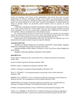 domínio da linguagem, como leitura, escrita, argumentação, entre outros, bem como um maior
conhecimento da natureza, expressando, portanto, níveis maiores de conscientização ambiental.
Portanto, devemos nos esforçar e contribuir de alguma forma para a melhoria da qualidade do ensino
gratuito nas escolas públicas de um modo geral, investindo, principalmente, na implementação das
etapas de educação infantil (ou pré-escolar), período bastante crítico no processo de ensino
aprendizagem.
É importante a introdução da disciplina de Educação Ambiental na grade curricular de todas as
séries, desde o Ensino Infantil até o Ensino Médio. Pois com isso conseguirá sensibilizar em larga
escala a população, sem isso não se pode atingir a população sobre a importância de se proteger o
meio ambiente e todas as consequências que a não proteção ocasiona.
Por conta do primeiro encontro na escola um site de notícias do município fez uma pequena
matéria que repercutiu de forma positiva, já que através dela algumas pessoas entraram em contato
conosco, pois se interessaram pela nossa ideia e quiseram também fazer parte disso.
Ainda estamos em fase de planejamento sobre como isso será feito, mas, esperamos que o novo
projeto dê tão certo quanto o projeto no qual esse artigo foi embasado.
AGRADECIMENTOS
Agradeço ao Colégio Pinóquio por ter aceitado e promovido o nosso projeto. Agradeço
também ao coordenador da escola por nos apoiar nessa ideia.
Agradeço também a Paulo Afonso Cavalcanti e ao site Ver de Novo, pela divulgação do
nosso projeto.
Agradeço a todos que ajudaram e apoiaram o nosso projeto.
REFERÊNCIAS
ELALI, Gleice. O ambiente-escola: uma discussão sobre a relação escola-natureza em educação
infantil. 2003.
Encontro da Rede Capixaba de Educação Ambiental. 2004.
MOURA, Juliana. A importância da Educação Ambiental. 2008.
NAGLE, J. Educação e sociedade na Primeira República. São Paulo, 1974.
NEAL, P.; PALMER, J. Environmental education in the primary school. Oxford: Blackwell
Education, 1990.
RIBEIRO, M.S.L; PROFETA, A.C.N.A. Programas de Educação Ambiental no Ensino Infantil em
Palmeiras de Goiás: Novos paradigmas para uma sociedade responsável. 2004.
SORRENTINO, M. Formação do educador ambiental: um estudo de caso. Tese (Doutorado em
Educação), Faculdade de Educação, Universidade de São Paulo. São Paulo, 1995.
UNESCO. Environmental education. France: UNESCO/Unep International EE program, 1985.
VEIGA, A.C.; AMORIM, E.; BLANCO, M.C. Um Retrato da Presença da Educação Ambiental no
Ensino Fundamental Brasileiro: o percurso de um processo acelerado de expansão. Brasília, 2005.
 