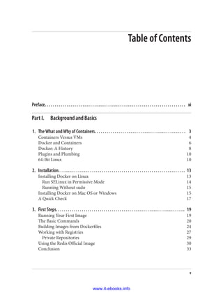 Table of Contents
Preface. . . . . . . . . . . . . . . . . . . . . . . . . . . . . . . . . . . . . . . . . . . . . . . . . . . . . . . . . . . . . . . . . . . . . . . xi
Part I. Background and Basics
1. The What and Why of Containers. . . . . . . . . . . . . . . . . . . . . . . . . . . . . . . . . . . . . . . . . . . . . . 3
Containers Versus VMs 4
Docker and Containers 6
Docker: A History 8
Plugins and Plumbing 10
64-Bit Linux 10
2. Installation. . . . . . . . . . . . . . . . . . . . . . . . . . . . . . . . . . . . . . . . . . . . . . . . . . . . . . . . . . . . . . . . 13
Installing Docker on Linux 13
Run SELinux in Permissive Mode 14
Running Without sudo 15
Installing Docker on Mac OS or Windows 15
A Quick Check 17
3. First Steps. . . . . . . . . . . . . . . . . . . . . . . . . . . . . . . . . . . . . . . . . . . . . . . . . . . . . . . . . . . . . . . . . 19
Running Your First Image 19
The Basic Commands 20
Building Images from Dockerfiles 24
Working with Registries 27
Private Repositories 29
Using the Redis Official Image 30
Conclusion 33
v
www.it-ebooks.info
 