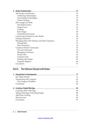 4. Docker Fundamentals. . . . . . . . . . . . . . . . . . . . . . . . . . . . . . . . . . . . . . . . . . . . . . . . . . . . . . . 35
The Docker Architecture 35
Underlying Technologies 36
Surrounding Technologies 37
Docker Hosting 39
How Images Get Built 39
The Build Context 39
Image Layers 41
Caching 43
Base Images 44
Dockerfile Instructions 46
Connecting Containers to the World 49
Linking Containers 49
Managing Data with Volumes and Data Containers 51
Sharing Data 53
Data Containers 54
Common Docker Commands 55
The run Command 56
Managing Containers 59
Docker Info 62
Container Info 62
Dealing with Images 63
Using the Registry 66
Conclusion 67
Part II. The Software Lifecycle with Docker
5. Using Docker in Development. . . . . . . . . . . . . . . . . . . . . . . . . . . . . . . . . . . . . . . . . . . . . . . . 71
Say “Hello World!” 71
Automating with Compose 81
The Compose Workflow 83
Conclusion 84
6. Creating a Simple Web App. . . . . . . . . . . . . . . . . . . . . . . . . . . . . . . . . . . . . . . . . . . . . . . . . . 85
Creating a Basic Web Page 86
Taking Advantage of Existing Images 88
Add Some Caching 93
Microservices 96
Conclusion 97
vi | Table of Contents
www.it-ebooks.info
 