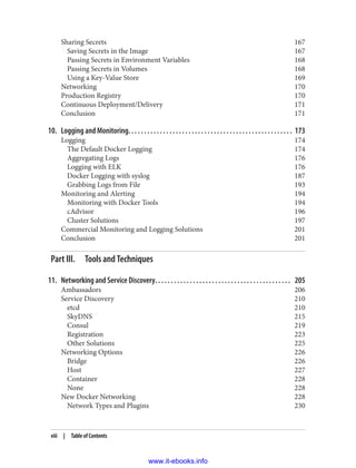 Sharing Secrets 167
Saving Secrets in the Image 167
Passing Secrets in Environment Variables 168
Passing Secrets in Volumes 168
Using a Key-Value Store 169
Networking 170
Production Registry 170
Continuous Deployment/Delivery 171
Conclusion 171
10. Logging and Monitoring. . . . . . . . . . . . . . . . . . . . . . . . . . . . . . . . . . . . . . . . . . . . . . . . . . . . 173
Logging 174
The Default Docker Logging 174
Aggregating Logs 176
Logging with ELK 176
Docker Logging with syslog 187
Grabbing Logs from File 193
Monitoring and Alerting 194
Monitoring with Docker Tools 194
cAdvisor 196
Cluster Solutions 197
Commercial Monitoring and Logging Solutions 201
Conclusion 201
Part III. Tools and Techniques
11. Networking and Service Discovery. . . . . . . . . . . . . . . . . . . . . . . . . . . . . . . . . . . . . . . . . . . 205
Ambassadors 206
Service Discovery 210
etcd 210
SkyDNS 215
Consul 219
Registration 223
Other Solutions 225
Networking Options 226
Bridge 226
Host 227
Container 228
None 228
New Docker Networking 228
Network Types and Plugins 230
viii | Table of Contents
www.it-ebooks.info
 