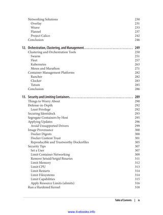 Networking Solutions 230
Overlay 231
Weave 233
Flannel 237
Project Calico 242
Conclusion 246
12. Orchestration, Clustering, and Management. . . . . . . . . . . . . . . . . . . . . . . . . . . . . . . . . . 249
Clustering and Orchestration Tools 250
Swarm 251
Fleet 257
Kubernetes 263
Mesos and Marathon 271
Container Management Platforms 282
Rancher 282
Clocker 283
Tutum 285
Conclusion 286
13. Security and Limiting Containers. . . . . . . . . . . . . . . . . . . . . . . . . . . . . . . . . . . . . . . . . . . . 289
Things to Worry About 290
Defense-in-Depth 292
Least Privilege 292
Securing Identidock 293
Segregate Containers by Host 295
Applying Updates 296
Avoid Unsupported Drivers 299
Image Provenance 300
Docker Digests 300
Docker Content Trust 301
Reproducible and Trustworthy Dockerfiles 305
Security Tips 307
Set a User 307
Limit Container Networking 309
Remove Setuid/Setgid Binaries 311
Limit Memory 312
Limit CPU 313
Limit Restarts 314
Limit Filesystems 314
Limit Capabilities 315
Apply Resource Limits (ulimits) 316
Run a Hardened Kernel 318
Table of Contents | ix
www.it-ebooks.info
 