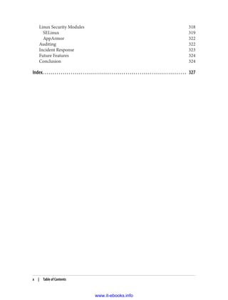 Linux Security Modules 318
SELinux 319
AppArmor 322
Auditing 322
Incident Response 323
Future Features 324
Conclusion 324
Index. . . . . . . . . . . . . . . . . . . . . . . . . . . . . . . . . . . . . . . . . . . . . . . . . . . . . . . . . . . . . . . . . . . . . . . 327
x | Table of Contents
www.it-ebooks.info
 