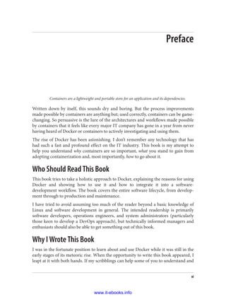 Preface
Containers are a lightweight and portable store for an application and its dependencies.
Written down by itself, this sounds dry and boring. But the process improvements
made possible by containers are anything but; used correctly, containers can be game-
changing. So persuasive is the lure of the architectures and workflows made possible
by containers that it feels like every major IT company has gone in a year from never
having heard of Docker or containers to actively investigating and using them.
The rise of Docker has been astonishing. I don’t remember any technology that has
had such a fast and profound effect on the IT industry. This book is my attempt to
help you understand why containers are so important, what you stand to gain from
adopting containerization and, most importantly, how to go about it.
Who Should Read This Book
This book tries to take a holistic approach to Docker, explaining the reasons for using
Docker and showing how to use it and how to integrate it into a software-
development workflow. The book covers the entire software lifecycle, from develop‐
ment through to production and maintenance.
I have tried to avoid assuming too much of the reader beyond a basic knowledge of
Linux and software development in general. The intended readership is primarily
software developers, operations engineers, and system administrators (particularly
those keen to develop a DevOps approach), but technically informed managers and
enthusiasts should also be able to get something out of this book.
Why I Wrote This Book
I was in the fortunate position to learn about and use Docker while it was still in the
early stages of its meteoric rise. When the opportunity to write this book appeared, I
leapt at it with both hands. If my scribblings can help some of you to understand and
xi
www.it-ebooks.info
 