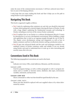 make the most of the containerization movement, I will have achieved more than I
have in years of developing software.
I truly hope that you enjoy reading this book and that it helps you on the path to
using Docker in your organization.
Navigating This Book
This book is organized roughly as follows:
• Part I starts by explaining what containers are and why you should be interested
in them, before going into a tutorial chapter showing the basics of Docker. It ends
with a large chapter explaining the fundamental concepts and technology in
Docker, including an overview of the various Docker commands.
• Part II explains how to use Docker in a software-development lifecycle. It starts
by showing how to set up a development environment, before building a simple
web application that is used as an ongoing example through the rest of Part II.
The chapter covers development, testing, and integration, as well as how to
deploy containers and how to effectively monitor and log a production system.
• Part III goes into advanced details and the tools and techniques needed to run
multihost clusters of Docker containers safely and reliably. If you are already
using Docker and need to understand how to scale up or solve networking and
security issues, this is for you.
Conventions Used in This Book
The following typographical conventions are used in this book:
Italic
Indicates new terms, URLs, email addresses, filenames, and file extensions.
Constant width
Used for program listings, as well as within paragraphs to refer to program ele‐
ments such as variable or function names, databases, data types, environment
variables, statements, and keywords.
Constant width bold
Shows commands or other text that should be typed literally by the user.
Constant width italic
Shows text that should be replaced with user-supplied values or by values deter‐
mined by context.
xii | Preface
www.it-ebooks.info
 