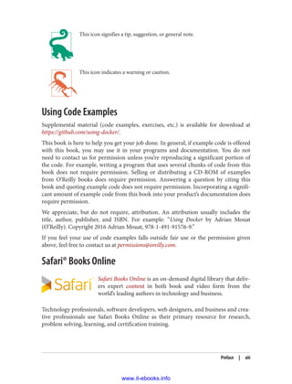 This icon signifies a tip, suggestion, or general note.
This icon indicates a warning or caution.
Using Code Examples
Supplemental material (code examples, exercises, etc.) is available for download at
https://github.com/using-docker/.
This book is here to help you get your job done. In general, if example code is offered
with this book, you may use it in your programs and documentation. You do not
need to contact us for permission unless you’re reproducing a significant portion of
the code. For example, writing a program that uses several chunks of code from this
book does not require permission. Selling or distributing a CD-ROM of examples
from O’Reilly books does require permission. Answering a question by citing this
book and quoting example code does not require permission. Incorporating a signifi‐
cant amount of example code from this book into your product’s documentation does
require permission.
We appreciate, but do not require, attribution. An attribution usually includes the
title, author, publisher, and ISBN. For example: “Using Docker by Adrian Mouat
(O’Reilly). Copyright 2016 Adrian Mouat, 978-1-491-91576-9.”
If you feel your use of code examples falls outside fair use or the permission given
above, feel free to contact us at permissions@oreilly.com.
Safari® Books Online
Safari Books Online is an on-demand digital library that deliv‐
ers expert content in both book and video form from the
world’s leading authors in technology and business.
Technology professionals, software developers, web designers, and business and crea‐
tive professionals use Safari Books Online as their primary resource for research,
problem solving, learning, and certification training.
Preface | xiii
www.it-ebooks.info
 