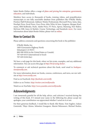 Safari Books Online offers a range of plans and pricing for enterprise, government,
education, and individuals.
Members have access to thousands of books, training videos, and prepublication
manuscripts in one fully searchable database from publishers like O’Reilly Media,
Prentice Hall Professional, Addison-Wesley Professional, Microsoft Press, Sams, Que,
Peachpit Press, Focal Press, Cisco Press, John Wiley & Sons, Syngress, Morgan Kauf‐
mann, IBM Redbooks, Packt, Adobe Press, FT Press, Apress, Manning, New Riders,
McGraw-Hill, Jones & Bartlett, Course Technology, and hundreds more. For more
information about Safari Books Online, please visit us online.
How to Contact Us
Please address comments and questions concerning this book to the publisher:
O’Reilly Media, Inc.
1005 Gravenstein Highway North
Sebastopol, CA 95472
800-998-9938 (in the United States or Canada)
707-829-0515 (international or local)
707-829-0104 (fax)
We have a web page for this book, where we list errata, examples, and any additional
information. You can access this page at http://bit.ly/using-docker.
To comment or ask technical questions about this book, send email to bookques‐
tions@oreilly.com.
For more information about our books, courses, conferences, and news, see our web‐
site at http://www.oreilly.com.
Find us on Facebook: http://facebook.com/oreilly
Follow us on Twitter: http://twitter.com/oreillymedia
Watch us on YouTube: http://www.youtube.com/oreillymedia
Acknowledgments
I am immensely grateful for all the help, advice, and criticism I received during the
writing of this book. If I missed your name in the following list, please accept my
apologies; your contribution was appreciated whether I acted on it or not.
For their generous feedback, I would like to thank Ally Hume, Tom Sugden, Lukasz
Guminski, Tilaye Alemu, Sebastien Goasguen, Maxim Belooussov, Michael Boelen,
xiv | Preface
www.it-ebooks.info
 