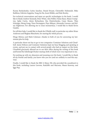 Ksenia Burlachenko, Carlos Sanchez, Daniel Bryant, Christoffer Holmstedt, Mike
Rathbun, Fabrizio Soppelsa, Yung-Jin Hu, Jouni Miikki, and Dale Bewley.
For technical conversations and input on specific technologies in the book, I would
like to thank Andrew Kennedy, Peter White, Alex Pollitt, Fintan Ryan, Shaun Cramp‐
ton, Spike Curtis, Alexis Richardson, Ilya Dmitrichenko, Casey Bisson, Thijs
Schnitger, Sheng Liang, Timo Derstappen, Puja Abbassi, Alexander Larsson, and Kel‐
sey Hightower. For allowing me to reuse monsterid.js, I would like to thank Kevin
Gaudin.
For all their help, I would like to thank the O’Reilly staff, in particular my editor Brian
Anderson and Meghan Blanchette, for starting the whole process.
Diogo Mónica and Mark Coleman—thanks to both of you for answering my last-
minute plea for help.
A particular shout-out has to go to two companies: Container Solutions and Cloud‐
Soft. Jamie Dobson and Container Solutions kept me busy blogging and speaking at
events, and put me in contact with several people who had an impact on this book.
CloudSoft graciously allowed me to use their office during the writing of this book
and hosted the Edinburgh Docker meetup, both of which were very important to me.
For putting up with my obsession and moaning over the book, I would like to thank
all my friends and family; you know who you are (and are unlikely to read this any‐
way).
Finally, I would like to thank the BBC 6 Music DJs who provided the soundtrack to
this book, including Lauren Laverne, Radcliffe and Maconie, Shaun Keaveny, and
Iggy Pop.
Preface | xv
www.it-ebooks.info
 