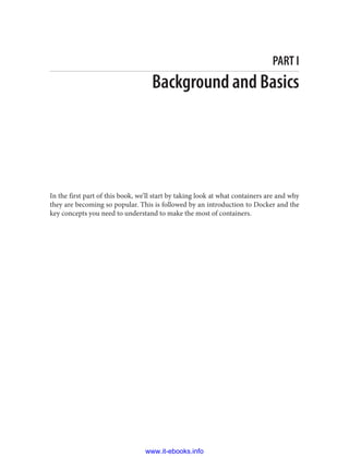 PART I
Background and Basics
In the first part of this book, we’ll start by taking look at what containers are and why
they are becoming so popular. This is followed by an introduction to Docker and the
key concepts you need to understand to make the most of containers.
www.it-ebooks.info
 
