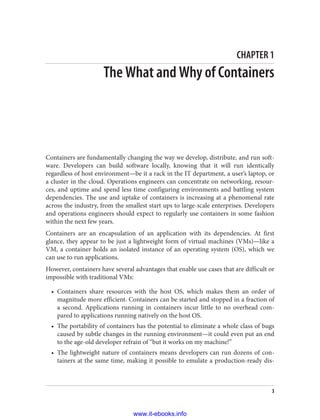 CHAPTER 1
The What and Why of Containers
Containers are fundamentally changing the way we develop, distribute, and run soft‐
ware. Developers can build software locally, knowing that it will run identically
regardless of host environment—be it a rack in the IT department, a user’s laptop, or
a cluster in the cloud. Operations engineers can concentrate on networking, resour‐
ces, and uptime and spend less time configuring environments and battling system
dependencies. The use and uptake of containers is increasing at a phenomenal rate
across the industry, from the smallest start ups to large-scale enterprises. Developers
and operations engineers should expect to regularly use containers in some fashion
within the next few years.
Containers are an encapsulation of an application with its dependencies. At first
glance, they appear to be just a lightweight form of virtual machines (VMs)—like a
VM, a container holds an isolated instance of an operating system (OS), which we
can use to run applications.
However, containers have several advantages that enable use cases that are difficult or
impossible with traditional VMs:
• Containers share resources with the host OS, which makes them an order of
magnitude more efficient. Containers can be started and stopped in a fraction of
a second. Applications running in containers incur little to no overhead com‐
pared to applications running natively on the host OS.
• The portability of containers has the potential to eliminate a whole class of bugs
caused by subtle changes in the running environment—it could even put an end
to the age-old developer refrain of “but it works on my machine!”
• The lightweight nature of containers means developers can run dozens of con‐
tainers at the same time, making it possible to emulate a production-ready dis‐
3
www.it-ebooks.info
 