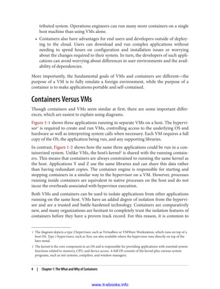 1 The diagram depicts a type 2 hypervisor, such as Virtualbox or VMWare Workstation, which runs on top of a
host OS. Type 1 hypervisors, such as Xen, are also available where the hypervisor runs directly on top of the
bare metal.
2 The kernel is the core component in an OS and is responsible for providing applications with essential system
functions related to memory, CPU, and device access. A full OS consists of the kernel plus various system
programs, such as init systems, compilers, and window managers.
tributed system. Operations engineers can run many more containers on a single
host machine than using VMs alone.
• Containers also have advantages for end users and developers outside of deploy‐
ing to the cloud. Users can download and run complex applications without
needing to spend hours on configuration and installation issues or worrying
about the changes required to their system. In turn, the developers of such appli‐
cations can avoid worrying about differences in user environments and the avail‐
ability of dependencies.
More importantly, the fundamental goals of VMs and containers are different—the
purpose of a VM is to fully emulate a foreign environment, while the purpose of a
container is to make applications portable and self-contained.
Containers Versus VMs
Though containers and VMs seem similar at first, there are some important differ‐
ences, which are easiest to explain using diagrams.
Figure 1-1 shows three applications running in separate VMs on a host. The hypervi‐
sor1
is required to create and run VMs, controlling access to the underlying OS and
hardware as well as interpreting system calls when necessary. Each VM requires a full
copy of the OS, the application being run, and any supporting libraries.
In contrast, Figure 1-2 shows how the same three applications could be run in a con‐
tainerized system. Unlike VMs, the host’s kernel2
is shared with the running contain‐
ers. This means that containers are always constrained to running the same kernel as
the host. Applications Y and Z use the same libraries and can share this data rather
than having redundant copies. The container engine is responsible for starting and
stopping containers in a similar way to the hypervisor on a VM. However, processes
running inside containers are equivalent to native processes on the host and do not
incur the overheads associated with hypervisor execution.
Both VMs and containers can be used to isolate applications from other applications
running on the same host. VMs have an added degree of isolation from the hypervi‐
sor and are a trusted and battle-hardened technology. Containers are comparatively
new, and many organizations are hesitant to completely trust the isolation features of
containers before they have a proven track record. For this reason, it is common to
4 | Chapter 1: The What and Why of Containers
www.it-ebooks.info
 