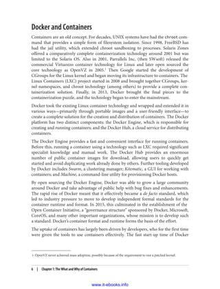 3 OpenVZ never achieved mass adoption, possibly because of the requirement to run a patched kernel.
Docker and Containers
Containers are an old concept. For decades, UNIX systems have had the chroot com‐
mand that provides a simple form of filesystem isolation. Since 1998, FreeBSD has
had the jail utility, which extended chroot sandboxing to processes. Solaris Zones
offered a comparatively complete containerization technology around 2001 but was
limited to the Solaris OS. Also in 2001, Parrallels Inc, (then SWsoft) released the
commercial Virtuozzo container technology for Linux and later open sourced the
core technology as OpenVZ in 2005.3
Then Google started the development of
CGroups for the Linux kernel and began moving its infrastructure to containers. The
Linux Containers (LXC) project started in 2008 and brought together CGroups, ker‐
nel namespaces, and chroot technology (among others) to provide a complete con‐
tainerization solution. Finally, in 2013, Docker brought the final pieces to the
containerization puzzle, and the technology began to enter the mainstream.
Docker took the existing Linux container technology and wrapped and extended it in
various ways—primarily through portable images and a user-friendly interface—to
create a complete solution for the creation and distribution of containers. The Docker
platform has two distinct components: the Docker Engine, which is responsible for
creating and running containers; and the Docker Hub, a cloud service for distributing
containers.
The Docker Engine provides a fast and convenient interface for running containers.
Before this, running a container using a technology such as LXC required significant
specialist knowledge and manual work. The Docker Hub provides an enormous
number of public container images for download, allowing users to quickly get
started and avoid duplicating work already done by others. Further tooling developed
by Docker includes Swarm, a clustering manager; Kitematic, a GUI for working with
containers; and Machine, a command-line utility for provisioning Docker hosts.
By open sourcing the Docker Engine, Docker was able to grow a large community
around Docker and take advantage of public help with bug fixes and enhancements.
The rapid rise of Docker meant that it effectively became a de facto standard, which
led to industry pressure to move to develop independent formal standards for the
container runtime and format. In 2015, this culminated in the establishment of the
Open Container Initiative, a “governance structure” sponsored by Docker, Microsoft,
CoreOS, and many other important organizations, whose mission is to develop such
a standard. Docker’s container format and runtime forms the basis of the effort.
The uptake of containers has largely been driven by developers, who for the first time
were given the tools to use containers effectively. The fast start-up time of Docker
6 | Chapter 1: The What and Why of Containers
www.it-ebooks.info
 