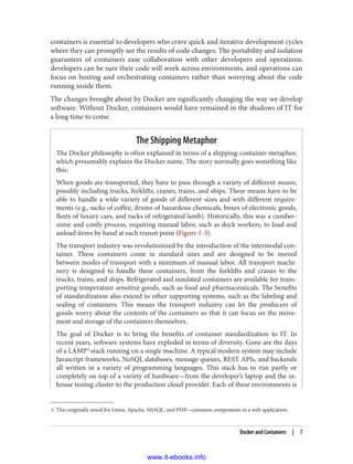 4 This originally stood for Linux, Apache, MySQL, and PHP—common components in a web application.
containers is essential to developers who crave quick and iterative development cycles
where they can promptly see the results of code changes. The portability and isolation
guarantees of containers ease collaboration with other developers and operations;
developers can be sure their code will work across environments, and operations can
focus on hosting and orchestrating containers rather than worrying about the code
running inside them.
The changes brought about by Docker are significantly changing the way we develop
software. Without Docker, containers would have remained in the shadows of IT for
a long time to come.
The Shipping Metaphor
The Docker philosophy is often explained in terms of a shipping-container metaphor,
which presumably explains the Docker name. The story normally goes something like
this:
When goods are transported, they have to pass through a variety of different means,
possibly including trucks, forklifts, cranes, trains, and ships. These means have to be
able to handle a wide variety of goods of different sizes and with different require‐
ments (e.g., sacks of coffee, drums of hazardous chemicals, boxes of electronic goods,
fleets of luxury cars, and racks of refrigerated lamb). Historically, this was a cumber‐
some and costly process, requiring manual labor, such as dock workers, to load and
unload items by hand at each transit point (Figure 1-3).
The transport industry was revolutionized by the introduction of the intermodal con‐
tainer. These containers come in standard sizes and are designed to be moved
between modes of transport with a minimum of manual labor. All transport machi‐
nery is designed to handle these containers, from the forklifts and cranes to the
trucks, trains, and ships. Refrigerated and insulated containers are available for trans‐
porting temperature sensitive goods, such as food and pharmaceuticals. The benefits
of standardization also extend to other supporting systems, such as the labeling and
sealing of containers. This means the transport industry can let the producers of
goods worry about the contents of the containers so that it can focus on the move‐
ment and storage of the containers themselves.
The goal of Docker is to bring the benefits of container standardization to IT. In
recent years, software systems have exploded in terms of diversity. Gone are the days
of a LAMP4
stack running on a single machine. A typical modern system may include
Javascript frameworks, NoSQL databases, message queues, REST APIs, and backends
all written in a variety of programming languages. This stack has to run partly or
completely on top of a variety of hardware—from the developer’s laptop and the in-
house testing cluster to the production cloud provider. Each of these environments is
Docker and Containers | 7
www.it-ebooks.info
 