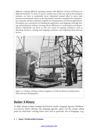 different, running different operating systems with different versions of libraries on
different hardware. In short, we have a similar issue to the one seen by the transport
industry—we have to continually invest substantial manual effort to move code
between environments. Much as the intermodal containers simplified the transporta‐
tion of goods, Docker containers simplify the transportation of software applications.
Developers can concentrate on building the application and shipping it through test‐
ing and production without worrying about differences in environment and depen‐
dencies. Operations can focus on the core issues of running containers, such as
allocating resources, starting and stopping containers, and migrating them between
servers.
Figure 1-3. Dockers working in Bristol, England, in 1940 (by Ministry of Information
Photo Division Photographer)
Docker: A History
In 2008, Solomon Hykes founded dotCloud to build a language-agnostic Plaftform-
as-a-Service (PaaS) offering. The language-agnostic aspect was the unique selling
point for dotCloud—existing PaaSs were tied to particular sets of languages (e.g.,
8 | Chapter 1: The What and Why of Containers
www.it-ebooks.info
 