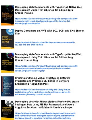 Developing Web Components with TypeScript: Native Web
Development Using Thin Libraries 1st Edition Jorg
Krause [Krause
https://textbookfull.com/product/developing-web-components-with-
typescript-native-web-development-using-thin-libraries-1st-
edition-jorg-krause-krause/
Deploy Containers on AWS With EC2, ECS, and EKS Shimon
Ifrah
https://textbookfull.com/product/deploy-containers-on-aws-with-
ec2-ecs-and-eks-shimon-ifrah/
Developing Web Components with TypeScript Native Web
Development Using Thin Libraries 1st Edition Jorg
Krause Krause Jörg
https://textbookfull.com/product/developing-web-components-with-
typescript-native-web-development-using-thin-libraries-1st-
edition-jorg-krause-krause-jorg/
Creating and Using Virtual Prototyping Software
Principles and Practices SEI Series in Software
Engineering 1st Edition Post
https://textbookfull.com/product/creating-and-using-virtual-
prototyping-software-principles-and-practices-sei-series-in-
software-engineering-1st-edition-post/
Developing bots with Microsoft Bots Framework: create
intelligent bots using MS Bot Framework and Azure
Cognitive Services 1st Edition Srikanth Machiraju
https://textbookfull.com/product/developing-bots-with-microsoft-
bots-framework-create-intelligent-bots-using-ms-bot-framework-
and-azure-cognitive-services-1st-edition-srikanth-machiraju/
 
