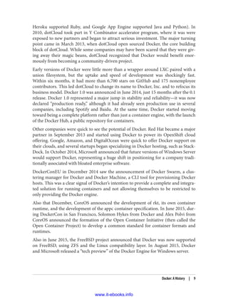 Heroku supported Ruby, and Google App Engine supported Java and Python). In
2010, dotCloud took part in Y Combinator accelerator program, where it was were
exposed to new partners and began to attract serious investment. The major turning
point came in March 2013, when dotCloud open sourced Docker, the core building
block of dotCloud. While some companies may have been scared that they were giv‐
ing away their magic beans, dotCloud recognized that Docker would benefit enor‐
mously from becoming a community-driven project.
Early versions of Docker were little more than a wrapper around LXC paired with a
union filesystem, but the uptake and speed of development was shockingly fast.
Within six months, it had more than 6,700 stars on GitHub and 175 nonemployee
contributors. This led dotCloud to change its name to Docker, Inc. and to refocus its
business model. Docker 1.0 was announced in June 2014, just 15 months after the 0.1
release. Docker 1.0 represented a major jump in stability and reliability—it was now
declared “production ready,” although it had already seen production use in several
companies, including Spotify and Baidu. At the same time, Docker started moving
toward being a complete platform rather than just a container engine, with the launch
of the Docker Hub, a public repository for containers.
Other companies were quick to see the potential of Docker. Red Hat became a major
partner in September 2013 and started using Docker to power its OpenShift cloud
offering. Google, Amazon, and DigitalOcean were quick to offer Docker support on
their clouds, and several startups began specializing in Docker hosting, such as Stack‐
Dock. In October 2014, Microsoft announced that future versions of Windows Server
would support Docker, representing a huge shift in positioning for a company tradi‐
tionally associated with bloated enterprise software.
DockerConEU in December 2014 saw the announcement of Docker Swarm, a clus‐
tering manager for Docker and Docker Machine, a CLI tool for provisioning Docker
hosts. This was a clear signal of Docker’s intention to provide a complete and integra‐
ted solution for running containers and not allowing themselves to be restricted to
only providing the Docker engine.
Also that December, CoreOS announced the development of rkt, its own container
runtime, and the development of the appc container specification. In June 2015, dur‐
ing DockerCon in San Francisco, Solomon Hykes from Docker and Alex Polvi from
CoreOS announced the formation of the Open Container Initiative (then called the
Open Container Project) to develop a common standard for container formats and
runtimes.
Also in June 2015, the FreeBSD project announced that Docker was now supported
on FreeBSD, using ZFS and the Linux compatibility layer. In August 2015, Docker
and Microsoft released a “tech preview” of the Docker Engine for Windows server.
Docker: A History | 9
www.it-ebooks.info
 