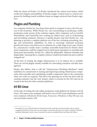 5 Personally, I’ve never liked the phrase; all batteries provide much the same functionality and can only be
swapped with batteries of the same size and voltage. I assume the phrase has its origins in Python’s “Batteries
Included” philosophy, which it uses to describe the extensive standard library that ships with Python.
With the release of Docker 1.8, Docker introduced the content trust feature, which
verifies the integrity and publisher of Docker images. Content trust is a critical com‐
ponent for building trusted workflows based on images retrieved from Docker regis‐
tries.
Plugins and Plumbing
As a company, Docker Inc. has always been quick to recognize it owes a lot of its suc‐
cess to the ecosystem. While Docker Inc. was concentrating on producing a stable,
production-ready version of the container engine, other companies such as CoreOS,
WeaveWorks, and ClusterHQ were working on related areas, such as orchestrating
and networking containers. However, it quickly became clear that Docker Inc., was
planning to provide a complete platform out of the box, including networking, stor‐
age, and orchestration capabilities. In order to encourage continued ecosystem
growth and ensure users had access to solutions for a wide range of use cases, Docker
Inc. announced it would create a modular, extensible framework for Docker where
stock components could be swapped out for third-party equivalents or extended with
third-party functionality. Docker Inc. called this philosophy “Batteries Included, But
Replaceable,” meaning that a complete solution would be provided, but parts could be
swapped out.5
At the time of writing, the plugin infrastructure is in its infancy, but is available.
There are several plugins already available for networking containers and data man‐
agement.
Docker also follows what it calls the “Infrastructure Plumbing Manifesto,” which
underlines its commitment to reusing and improving existing infrastructure compo‐
nents where possible and contributing reusable components back to the community
when new tools are required. This led to the spinning out of the low-level code for
running containers into the runC project, which is overseen by the OCI and can be
reused as the basis for other container platforms.
64-Bit Linux
At the time of writing, the only stable, production-ready platform for Docker is 64-bit
Linux. This means your computer will need to run a 64-bit Linux distribution, and all
your containers will also be 64-bit Linux. If you are a Windows or Mac OS user, you
can run Docker inside a VM.
10 | Chapter 1: The What and Why of Containers
www.it-ebooks.info
 