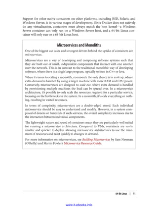 Support for other native containers on other platforms, including BSD, Solaris, and
Windows Server, is in various stages of development. Since Docker does not natively
do any virtualization, containers must always match the host kernel—a Windows
Server container can only run on a Windows Server host, and a 64-bit Linux con‐
tainer will only run on a 64-bit Linux host.
Microservices and Monoliths
One of the biggest use cases and strongest drivers behind the uptake of containers are
microservices.
Microservices are a way of developing and composing software systems such that
they are built out of small, independent components that interact with one another
over the network. This is in contrast to the traditional monolithic way of developing
software, where there is a single large program, typically written in C++ or Java.
When it comes to scaling a monolith, commonly the only choice is to scale up, where
extra demand is handled by using a larger machine with more RAM and CPU power.
Conversely, microservices are designed to scale out, where extra demand is handled
by provisioning multiple machines the load can be spread over. In a microservice
architecture, it’s possible to only scale the resources required for a particular service,
focusing on the bottlenecks in the system. In a monolith, it’s scale everything or noth‐
ing, resulting in wasted resources.
In terms of complexity, microservices are a double-edged sword. Each individual
microservice should be easy to understand and modify. However, in a system com‐
posed of dozens or hundreds of such services, the overall complexity increases due to
the interaction between individual components.
The lightweight nature and speed of containers mean they are particularly well suited
for running a microservice architecture. Compared to VMs, containers are vastly
smaller and quicker to deploy, allowing microservice architectures to use the mini‐
mum of resources and react quickly to changes in demand.
For more information on microservices, see Building Microservices by Sam Newman
(O’Reilly) and Martin Fowler’s Microservice Resource Guide.
64-Bit Linux | 11
www.it-ebooks.info
 
