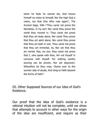 when he feels he cannot die, And knows
himself no vision to himself, Nor the high God a
vision, nor that One Who rose again”; The
Ancient Sage, 548—“Thou canst not prove the
Nameless, O my son! Nor canst thou prove the
world thou movest in. Thou canst not prove
that thou art body alone, Nor canst Thou prove
that thou art spirit alone, Nor canst thou prove
that thou art both in one. Thou canst not prove
that thou art immortal, no, Nor yet that thou
art mortal. Nay, my son, thou canst not prove
that I, who speak with thee, Am not thyself in
converse with thyself. For nothing worthy
proving can be proven, Nor yet disproven:
Wherefore be thou wise, Cleave ever to the
sunnier side of doubt, And cling to Faith beyond
the forms of Faith.”
III. Other Supposed Sources of our Idea of God's
Existence.
Our proof that the idea of God's existence is a
rational intuition will not be complete, until we show
that attempts to account in other ways for the origin
of the idea are insufficient, and require as their
 