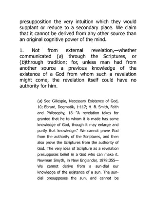 presupposition the very intuition which they would
supplant or reduce to a secondary place. We claim
that it cannot be derived from any other source than
an original cognitive power of the mind.
1. Not from external revelation,—whether
communicated (a) through the Scriptures, or
(b)through tradition; for, unless man had from
another source a previous knowledge of the
existence of a God from whom such a revelation
might come, the revelation itself could have no
authority for him.
(a) See Gillespie, Necessary Existence of God,
10; Ebrard, Dogmatik, 1:117; H. B. Smith, Faith
and Philosophy, 18—“A revelation takes for
granted that he to whom it is made has some
knowledge of God, though it may enlarge and
purify that knowledge.” We cannot prove God
from the authority of the Scriptures, and then
also prove the Scriptures from the authority of
God. The very idea of Scripture as a revelation
presupposes belief in a God who can make it.
Newman Smyth, in New Englander, 1878:355—
We cannot derive from a sun-dial our
knowledge of the existence of a sun. The sun-
dial presupposes the sun, and cannot be
 