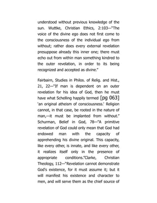 understood without previous knowledge of the
sun. Wuttke, Christian Ethics, 2:103—“The
voice of the divine ego does not first come to
the consciousness of the individual ego from
without; rather does every external revelation
presuppose already this inner one; there must
echo out from within man something kindred to
the outer revelation, in order to its being
recognized and accepted as divine.”
Fairbairn, Studies in Philos. of Relig. and Hist.,
21, 22—“If man is dependent on an outer
revelation for his idea of God, then he must
have what Schelling happily termed [pg 063]
‘an original atheism of consciousness.’ Religion
cannot, in that case, be rooted in the nature of
man,—it must be implanted from without.”
Schurman, Belief in God, 78—“A primitive
revelation of God could only mean that God had
endowed man with the capacity of
apprehending his divine original. This capacity,
like every other, is innate, and like every other,
it realizes itself only in the presence of
appropriate conditions.”Clarke, Christian
Theology, 112—“Revelation cannot demonstrate
God's existence, for it must assume it; but it
will manifest his existence and character to
men, and will serve them as the chief source of
 