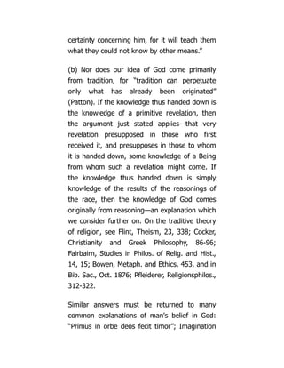 certainty concerning him, for it will teach them
what they could not know by other means.”
(b) Nor does our idea of God come primarily
from tradition, for “tradition can perpetuate
only what has already been originated”
(Patton). If the knowledge thus handed down is
the knowledge of a primitive revelation, then
the argument just stated applies—that very
revelation presupposed in those who first
received it, and presupposes in those to whom
it is handed down, some knowledge of a Being
from whom such a revelation might come. If
the knowledge thus handed down is simply
knowledge of the results of the reasonings of
the race, then the knowledge of God comes
originally from reasoning—an explanation which
we consider further on. On the traditive theory
of religion, see Flint, Theism, 23, 338; Cocker,
Christianity and Greek Philosophy, 86-96;
Fairbairn, Studies in Philos. of Relig. and Hist.,
14, 15; Bowen, Metaph. and Ethics, 453, and in
Bib. Sac., Oct. 1876; Pfleiderer, Religionsphilos.,
312-322.
Similar answers must be returned to many
common explanations of man's belief in God:
“Primus in orbe deos fecit timor”; Imagination
 