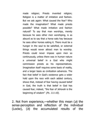 made religion; Priests invented religion;
Religion is a matter of imitation and fashion.
But we ask again: What caused the fear? Who
made the imagination? What made priests
possible? What made imitation and fashion
natural? To say that man worships, merely
because he sees other men worshiping, is as
absurd as to say that a horse eats hay because
he sees other horses eating it. There must be a
hunger in the soul to be satisfied, or external
things would never attract man to worship.
Priests could never impose upon men so
continuously, unless there was in human nature
a universal belief in a God who might
commission priests as his representatives.
Imagination itself requires some basis of reality,
and a larger basis as civilization advances. The
fact that belief in God's existence gets a wider
hold upon the race with each added century,
shows that, instead of fear having caused belief
in God, the truth is that belief in God has
caused fear; indeed, “the fear of Jehovah is the
beginning of wisdom” (Ps. 111:10).
2. Not from experience,—whether this mean (a) the
sense-perception and reflection of the individual
(Locke), (b) the accumulated results of the
 