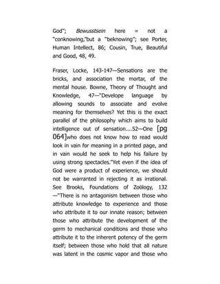 God”; Bewusstsein here = not a
“conknowing,”but a “beknowing”; see Porter,
Human Intellect, 86; Cousin, True, Beautiful
and Good, 48, 49.
Fraser, Locke, 143-147—Sensations are the
bricks, and association the mortar, of the
mental house. Bowne, Theory of Thought and
Knowledge, 47—“Develope language by
allowing sounds to associate and evolve
meaning for themselves? Yet this is the exact
parallel of the philosophy which aims to build
intelligence out of sensation....52—One [pg
064]who does not know how to read would
look in vain for meaning in a printed page, and
in vain would he seek to help his failure by
using strong spectacles.”Yet even if the idea of
God were a product of experience, we should
not be warranted in rejecting it as irrational.
See Brooks, Foundations of Zoölogy, 132
—“There is no antagonism between those who
attribute knowledge to experience and those
who attribute it to our innate reason; between
those who attribute the development of the
germ to mechanical conditions and those who
attribute it to the inherent potency of the germ
itself; between those who hold that all nature
was latent in the cosmic vapor and those who
 