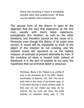 believe that everything in nature is immediately
intended rather than predetermined.” All these
may be methods of the immanent God.
The second form of the theory is open to the
objection that the very first experience of the first
man, equally with man's latest experience,
presupposes this intuition, as well as the other
intuitions, and therefore cannot be the cause of it.
Moreover, even though this theory of its origin were
correct, it would still be impossible to think of the
object of the intuition as not existing, and the
intuition would still represent to us the highest
measure of certitude at present attainable by man. If
the evolution of ideas is toward truth instead of
falsehood, it is the part of wisdom to act upon the
hypothesis that our primitive belief is veracious.
Martineau, Study, 2:26—“Nature is as worthy of
trust in her processes, as in her gifts.” Bowne,
Examination of Spencer, 163, 164—“Are we to
seek truth in the minds of pre-human apes, or
in the blind stirrings of some primitive pulp? In
that case we can indeed put away all our
science, but we must put away the great
doctrine of evolution along with it. The
 