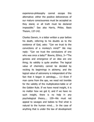 experience-philosophy cannot escape this
alternative: either the positive deliverances of
our mature consciousness must be accepted as
they stand, or all truth must be declared
impossible.” See also Harris, Philos. Basis
Theism, 137-142.
Charles Darwin, in a letter written a year before
his death, referring to his doubts as to the
existence of God, asks: “Can we trust to the
convictions of a monkey's mind?” We may
reply: “Can we trust the conclusions of one
who was once a baby?” Bowne, Ethics, 3—“The
genesis and emergence of an idea are one
thing; its validity is quite another. The logical
value of chemistry cannot be decided by
reciting its beginnings in alchemy; and the
logical value of astronomy is independent of the
fact that it began in astrology.... 11—Even if
man came from the ape, we need not tremble
for the validity of the multiplication-table or of
the Golden Rule. If we have moral insight, it is
no matter how we got it; and if we have no
such insight, there is no help in any
psychological theory.... 159—We must not
appeal to savages and babies to find what is
natural to the human mind.... In the case of
anything that is under the law of development
 