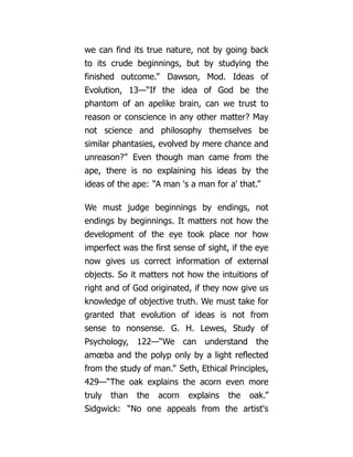 we can find its true nature, not by going back
to its crude beginnings, but by studying the
finished outcome.” Dawson, Mod. Ideas of
Evolution, 13—“If the idea of God be the
phantom of an apelike brain, can we trust to
reason or conscience in any other matter? May
not science and philosophy themselves be
similar phantasies, evolved by mere chance and
unreason?” Even though man came from the
ape, there is no explaining his ideas by the
ideas of the ape: “A man 's a man for a' that.”
We must judge beginnings by endings, not
endings by beginnings. It matters not how the
development of the eye took place nor how
imperfect was the first sense of sight, if the eye
now gives us correct information of external
objects. So it matters not how the intuitions of
right and of God originated, if they now give us
knowledge of objective truth. We must take for
granted that evolution of ideas is not from
sense to nonsense. G. H. Lewes, Study of
Psychology, 122—“We can understand the
amœba and the polyp only by a light reflected
from the study of man.” Seth, Ethical Principles,
429—“The oak explains the acorn even more
truly than the acorn explains the oak.”
Sidgwick: “No one appeals from the artist's
 