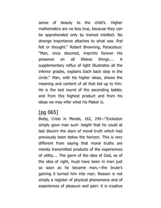 sense of beauty to the child's. Higher
mathematics are no less true, because they can
be apprehended only by trained intellect. No
strange importance attaches to what was first
felt or thought.” Robert Browning, Paracelsus:
“Man, once descried, imprints forever His
presence on all lifeless things.... A
supplementary reflux of light Illustrates all the
inferior grades, explains Each back step in the
circle.” Man, with his higher ideas, shows the
meaning and content of all that led up to him.
He is the last round of the ascending ladder,
and from this highest product and from his
ideas we may infer what his Maker is.
[pg 065]
Bixby, Crisis in Morals, 162, 245—“Evolution
simply gave man such height that he could at
last discern the stars of moral truth which had
previously been below the horizon. This is very
different from saying that moral truths are
merely transmitted products of the experiences
of utility.... The germ of the idea of God, as of
the idea of right, must have been in man just
so soon as he became man,—the brute's
gaining it turned him into man. Reason is not
simply a register of physical phenomena and of
experiences of pleasure and pain: it is creative
 