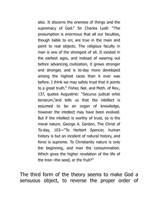 also. It discerns the oneness of things and the
supremacy of God.” Sir Charles Lyell: “The
presumption is enormous that all our faculties,
though liable to err, are true in the main and
point to real objects. The religious faculty in
man is one of the strongest of all. It existed in
the earliest ages, and instead of wearing out
before advancing civilization, it grows stronger
and stronger, and is to-day more developed
among the highest races than it ever was
before. I think we may safely trust that it points
to a great truth.” Fisher, Nat. and Meth. of Rev.,
137, quotes Augustine: “Securus judicat orbis
terrarum,”and tells us that the intellect is
assumed to be an organ of knowledge,
however the intellect may have been evolved.
But if the intellect is worthy of trust, so is the
moral nature. George A. Gordon, The Christ of
To-day, 103—“To Herbert Spencer, human
history is but an incident of natural history, and
force is supreme. To Christianity nature is only
the beginning, and man the consummation.
Which gives the higher revelation of the life of
the tree—the seed, or the fruit?”
The third form of the theory seems to make God a
sensuous object, to reverse the proper order of
 