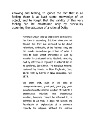 knowing and feeling, to ignore the fact that in all
feeling there is at least some knowledge of an
object, and to forget that the validity of this very
feeling can be maintained only by previously
assuming the existence of a rational Deity.
Newman Smyth tells us that feeling comes first;
the idea is secondary. Intuitive ideas are not
denied, but they are declared to be direct
reflections, in thought, of the feelings. They are
the mind's immediate perception of what it
feels to exist. Direct knowledge of God by
intuition is considered to be idealistic, reaching
God by inference is regarded as rationalistic, in
its tendency. See Smyth, The Religious Feeling;
reviewed by Harris, in New Englander, Jan.,
1878: reply by Smyth, in New Englander, May,
1878.
We grant that, even in the case of
unregenerate men, great peril, great joy, great
sin often turn the rational intuition of God into a
presentative intuition. The presentative
intuition, however, cannot be affirmed to be
common to all men. It does not furnish the
foundation or explanation of a universal
capacity for religion. Without the rational
 