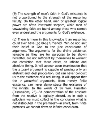 (b) The strength of men's faith in God's existence is
not proportioned to the strength of the reasoning
faculty. On the other hand, men of greatest logical
power are often inveterate sceptics, while men of
unwavering faith are found among those who cannot
even understand the arguments for God's existence.
(c) There is more in this knowledge than reasoning
could ever have [pg 066] furnished. Men do not limit
their belief in God to the just conclusions of
argument. The arguments for the divine existence,
valuable as they are for purposes to be shown
hereafter, are not sufficient by themselves to warrant
our conviction that there exists an infinite and
absolute Being. It will appear upon examination that
the a priori argument is capable of proving only an
abstract and ideal proposition, but can never conduct
us to the existence of a real Being. It will appear that
the a posteriori arguments, from merely finite
existence, can never demonstrate the existence of
the infinite. In the words of Sir Wm. Hamilton
(Discussions, 23)—“A demonstration of the absolute
from the relative is logically absurd, as in such a
syllogism we must collect in the conclusion what is
not distributed in the premises”—in short, from finite
premises we cannot draw an infinite conclusion.
 