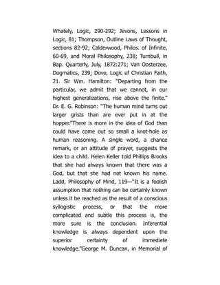Whately, Logic, 290-292; Jevons, Lessons in
Logic, 81; Thompson, Outline Laws of Thought,
sections 82-92; Calderwood, Philos. of Infinite,
60-69, and Moral Philosophy, 238; Turnbull, in
Bap. Quarterly, July, 1872:271; Van Oosterzee,
Dogmatics, 239; Dove, Logic of Christian Faith,
21. Sir Wm. Hamilton: “Departing from the
particular, we admit that we cannot, in our
highest generalizations, rise above the finite.”
Dr. E. G. Robinson: “The human mind turns out
larger grists than are ever put in at the
hopper.”There is more in the idea of God than
could have come out so small a knot-hole as
human reasoning. A single word, a chance
remark, or an attitude of prayer, suggests the
idea to a child. Helen Keller told Phillips Brooks
that she had always known that there was a
God, but that she had not known his name.
Ladd, Philosophy of Mind, 119—“It is a foolish
assumption that nothing can be certainly known
unless it be reached as the result of a conscious
syllogistic process, or that the more
complicated and subtle this process is, the
more sure is the conclusion. Inferential
knowledge is always dependent upon the
superior certainty of immediate
knowledge.”George M. Duncan, in Memorial of
 