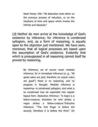 Noah Porter, 246—“All deduction rests either on
the previous process of induction, or on the
intuitions of time and space which involve the
Infinite and Absolute.”
(d) Neither do men arrive at the knowledge of God's
existence by inference; for inference is condensed
syllogism, and, as a form of reasoning, is equally
open to the objection just mentioned. We have seen,
moreover, that all logical processes are based upon
the assumption of God's existence. Evidently that
which is presupposed in all reasoning cannot itself be
proved by reasoning.
By inference, we of course mean mediate
inference, for in immediate inference (e. g., “All
good rulers are just; therefore no unjust rulers
are good”) there is no reasoning, and no
progress in thought. Mediate inference is
reasoning—is condensed syllogism; and what is
so condensed may be expanded into regular
logical form. Deductive inference: “A negro is a
fellow-creature; therefore he who strikes a
negro strikes a fellow-creature.”Inductive
inference: “The first finger is before the
second; therefore it is before the third.” On
 